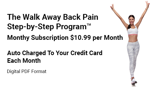 The Walk Away Back Pain Step by Step Program, monthy subscription $10.99 per month, auto charged to your credit card each month, you may cancel at any time. In digital PDF format